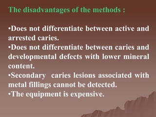 The disadvantages of the methods :
•Does not differentiate between active and
arrested caries.
•Does not differentiate between caries and
developmental defects with lower mineral
content.
•Secondary caries lesions associated with
metal fillings cannot be detected.
•The equipment is expensive.
 