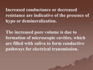 Increased conductance or decreased
resistance are indicative of the presence of
hypo or demineralization.
The increased pore volume is due to
formation of microscopic cavities, which
are filled with saliva to form conductive
pathways for electrical transmission.
 