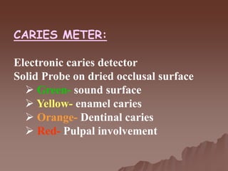 CARIES METER:
Electronic caries detector
Solid Probe on dried occlusal surface
 Green- sound surface
 Yellow- enamel caries
 Orange- Dentinal caries
 Red- Pulpal involvement
 