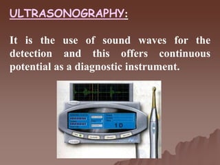 ULTRASONOGRAPHY:
It is the use of sound waves for the
detection and this offers continuous
potential as a diagnostic instrument.
 