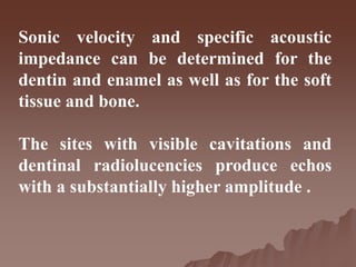 Sonic velocity and specific acoustic
impedance can be determined for the
dentin and enamel as well as for the soft
tissue and bone.
The sites with visible cavitations and
dentinal radiolucencies produce echos
with a substantially higher amplitude .
 