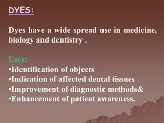 DYES:
Dyes have a wide spread use in medicine,
biology and dentistry .
Uses:
•Identification of objects
•Indication of affected dental tissues
•Improvement of diagnostic methods&
•Enhancement of patient awareness.
 