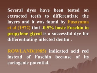 Several dyes have been tested on
extracted teeth to differentiate the
layers and it was found by Fusayama
et al (1972) that -0.5% basic Fuschin in
propylene glycol is a successful dye for
differentiating infected dentin .
ROWLAND(1985) indicated acid red
instead of Fuschin because of its
cariogenic potential.
 