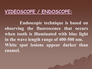 VIDEOSCOPE / ENDOSCOPE:
Endoscopic technique is based on
observing the fluorescence that occurs
when tooth is illuminated with blue light
in the wave length range of 400-500 nm.
White spot lesions appear darker than
enamel.
 