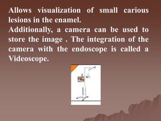 Allows visualization of small carious
lesions in the enamel.
Additionally, a camera can be used to
store the image . The integration of the
camera with the endoscope is called a
Videoscope.
 