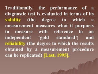 Traditionally, the performance of a
diagnostic test is evaluated in terms of its
validity (the degree to which a
measurement measures what it purports
to measure with reference to an
independent ‘gold standard’) and
reliability (the degree to which the results
obtained by a measurement procedure
can be replicated) [Last, 1995].
 