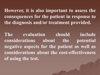 However, it is also important to assess the
consequences for the patient in response to
the diagnosis and/or treatment provided.
The evaluation should include
considerations about the potential
negative aspects for the patient as well as
considerations about the cost-effectiveness
of using the test.
 