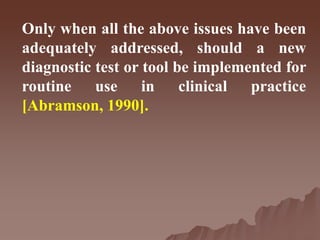 Only when all the above issues have been
adequately addressed, should a new
diagnostic test or tool be implemented for
routine use in clinical practice
[Abramson, 1990].
 