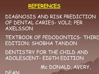 REFERENCES
DIAGNOSIS AND RISK PREDICTION
OF DENTAL CARIES- VOL2; PER
AXELSSON
TEXTBOOK OF PEDODONTICS- THIRD
EDITION; SHOBHA TANDON
DENTISTRY FOR THE CHILD AND
ADOLESCENT- EIGTH EDITION
Mc DONALD, AVERY,
 