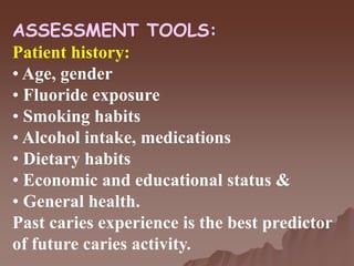 ASSESSMENT TOOLS:
Patient history:
• Age, gender
• Fluoride exposure
• Smoking habits
• Alcohol intake, medications
• Dietary habits
• Economic and educational status &
• General health.
Past caries experience is the best predictor
of future caries activity.
 