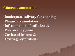 Clinical examination:
•Inadequate salivary functioning
•Plaque accumulation
•Inflammation of soft tissues
•Poor oral hygiene
•Cavitated lesions &
•Existing restorations.
 