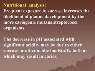 Nutritional analysis:
Frequent exposure to sucrose increases the
likelihood of plaque development by the
more cariogenic mutans streptococci
organisms.
The decrease in pH associated with
significant acidity may be due to either
sucrose or other acidic foodstuffs, both of
which may result in caries.
 