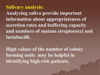 Salivary analysis:
Analyzing saliva provide important
information about appropriateness of
secretion rates and buffering capacity
and numbers of mutans streptococci and
lactobacilli.
High values of the number of colony
forming units may be helpful in
identifying high-risk patients.
 