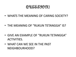 QUESTION!
• WHATS THE MEANING OF CARING SOCIETY?
• THE MEANING OF “RUKUN TETANGGA” IS?
• GIVE AN EXAMPLE OF “RUKUN TETANGGA”
ACTIVITIES.
• WHAT CAN WE SEE IN THE PAST
NEIGHBOURHOOD?
 