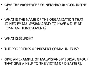 • GIVE THE PROPERTIES OF NEIGHBOURHOOD IN THE
PAST.
• WHAT IS THE NAME OF THE ORGANIZATION THAT
JOINED BY MALAYSIAN ARMY TO HAVE A DUE AT
BOSNIAN-HERZEGOVENA?
• WHAT IS SELFISH?
• THE PROPERTIES OF PRESENT COMMUNITY IS?
• GIVE AN EXAMPLE OF MALAYSIANS MEDICAL GROUP
THAT GIVE A HELP TO THE VICTIM OF DISASTERS.
 