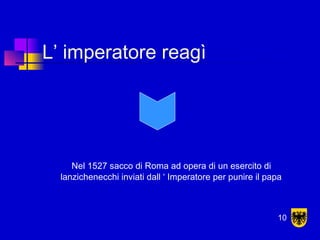 L’ imperatore reagì
Nel 1527 sacco di Roma ad opera di un esercito di
lanzichenecchi inviati dall ‘ Imperatore per punire il papa
10
 