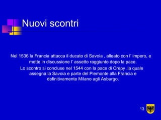 Nuovi scontri
Nel 1536 la Francia attacca il ducato di Savoia , alleato con l’ impero, e
mette in discussione l’ assetto raggiunto dopo la pace.
Lo scontro si concluse nel 1544 con la pace di Crèpy ,la quale
assegna la Savoia e parte del Piemonte alla Francia e
definitivamente Milano agli Asburgo.
13
 