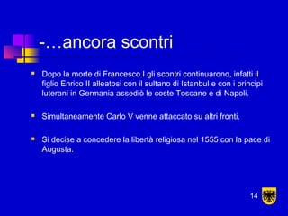 -…ancora scontri
 Dopo la morte di Francesco I gli scontri continuarono, infatti il
figlio Enrico II alleatosi con il sultano di Istanbul e con i principi
luterani in Germania assediò le coste Toscane e di Napoli.
 Simultaneamente Carlo V venne attaccato su altri fronti.
 Si decise a concedere la libertà religiosa nel 1555 con la pace di
Augusta.
14
 