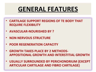 GENERAL FEATURES CARTILAGE SUPPORT REGIONS OF TE BODY THAT REQUIRE FLEXIBILITY AVASCULAR-NOURISHED BY ? NON NERVOUS STRUCTURE POOR REGENERATION CAPACITY GROWTH TAKES PLACE BY 2 METHODS-APPOSITIONAL GROWTH AND INTERSTITIAL GROWTH USUALLY SURROUNDED BY PERICHONDRIUM (EXCEPT ARTICULAR CARTILAGE AND FIBRO CARTILAGE) 