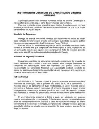 INSTRUMENTOS JURÍDICOS DE GARANTIA DOS DIREITOS
HUMANOS
A principal garantia dos Direitos Humanos reside na própria Constituição e
na sua efetiva observância por parte de governantes e governados.
Para que o cidadão possa reivindicar seus direitos é preciso que os conheça
e conheça também os principais mecanismos constitucionais de que pode dispor
para defendê-los. Quais sejam:
Mandado de Segurança
Protege os direitos individuais violados por ilegalidade ou abuso de poder.
Essa violação deve ter origem em ato praticado por autoridade ou agente público
(ou por empresa no exercício de atribuições do Poder Público).
Para se utilizar do mandado de segurança para o restabelecimento do direito
violado, o cidadão terá que comprovar seu direito líquido e certo, e precisará de
um advogado, sendo que aqueles que comprovarem falta de recursos poderão
valer-se de assistência judiciária gratuita prestada pelo Estado.
Mandado de Segurança Coletivo
Enquanto o mandado de segurança individual é mecanismo de proteção de
direito individual do cidadão, o mandado coletivo visa proteger interesses de
categorias ou associações. Pode ser impetrado por partido político com
representação no Congresso Nacional, por organização sindical, entidade de
classe ou associação legalmente constituída há pelo menos um ano, sempre em
nome de seus membros ou associados.
Habeas Corpus
A idéia básica do “habeas corpus” é garantir a pessoa humana sua plena
liberdade de locomoção, isto é, garantir seu direito de ir, vir e permanecer. O
“habeas corpus” se apresenta em duas modalidades, a saber: “habeas corpus”
preventivo e “habeas corpus” repressivo. O primeiro, interessa a quem precisa
proteger-se de uma ameaça iminente que ainda está por vir. No segundo, protege-
se a liberdade já violada e o prejudicado precisa do instrumento para restabelecê-
la.
É um instrumento acessível a todos e pode ser solicitado por qualquer
pessoa, assistida ou não por advogado. O fundamento está na necessidade de se
levar ao conhecimento de um juiz todo o caso de violação ou ameaça ao direito
fundamental à liberdade de locomoção, sempre que tal violação venha da parte de
autoridade pública ou privada, que no exercício de suas funções, atua de forma
ilegal ou abusiva.
 