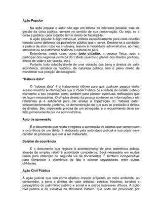 Ação Popular
Na ação popular o autor não age em defesa de interesse pessoal, mas da
gestão da coisa pública, sempre no sentido de sua preservação. Ou seja, se a
coisa é pública, cada cidadão tem o direito de fiscalizá-la.
A ação popular é algo individual, voltada especificamente para cada cidadão
tomado como defensor do patrimônio público que o serve. Destina-se a combater
a prática de atos nulos ou anuláveis, lesivos à moralidade administrativa, ao meio
ambiente ou ao patrimônio histórico e cultural do país.
Entende-se, neste caso, como todo cidadão, a pessoa física, apta a
participar dos negócios políticos do Estado (exercício plenos dos direitos políticos,
direito de votar e ser votado, etc.).
Portanto todo cidadão diante de uma violação dos bens e direitos de valor
econômico, artístico ou histórico, de natureza pública, tem o pleno direito de
manifestar sua posição de desagrado.
“Habeas data”
O “habeas data” é o instrumento idôneo para que qualquer pessoa tenha
acesso irrestrito à informações que o Poder Público ou entidade de caráter público
mantenha a seu respeito, como também para pleitear eventuais retificações que
se façam necessárias. O simples desejo da pessoa conhecer as informações a ela
referentes já é suficiente para dar ensejo à impetração do “habeas data”,
independentemente, portanto, da demonstração de que elas se prestarão à defesa
de direitos. Seu impetrante precisa de um advogado, e o requerimento deve ser
feito primeiramente por via administrativa.
Auto de apreensão
É o documento que relata e registra a apreensão de objetos que comprovam
a ocorrência de um delito, é elaborado pela autoridade policial e sua cópia deve
constar do processo que vier a ser instaurado.
Boletim de ocorrência
É o documento que registra o acontecimento de uma ocorrência policial
através de simples relato à autoridade competente. Será necessário em muitos
casos para obtenção de segunda via de documentos. É também indispensável
para comprovar a ocorrência do fato e acionar seguradoras, entre outras
utilidades.
Ação Civil Pública
A ação judicial que tem como objetivo impedir prejuízos ao meio ambiente, ao
consumidor, a bens e direitos de valor artístico, estético, histórico, turístico e
paisagístico do patrimônio público e social e a outros interesses difusos. A ação
civil pública é de iniciativa do Ministério Público, que pode ser provocado por
 