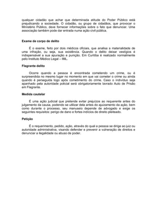 qualquer cidadão que achar que determinada atitude do Poder Público está
prejudicando a sociedade. O cidadão, ou grupo de cidadãos, que provocar o
Ministério Público, deve fornecer informações sobre o fato que denunciar. Uma
associação também pode dar entrada numa ação civil pública.
Exame de corpo de delito
É o exame, feito por dois médicos oficiais, que analisa a materialidade de
uma infração, ou seja, sua existência. Quando o delito deixar vestígios é
indispensável a sua apuração e punição. Em Curitiba é realizado normalmente
pelo Instituto Médico Legal – IML.
Flagrante delito
Ocorre quando a pessoa é encontrada cometendo um crime, ou é
surpreendida no mesmo lugar no momento em que vai cometer o crime ou ainda
quando é perseguida logo após cometimento do crime. Caso o indivíduo seja
apanhado pela autoridade policial será obrigatoriamente lavrado Auto de Prisão
em Flagrante.
Medida cautelar
É uma ação judicial que pretende evitar prejuízos ao requerente antes do
julgamento da causa, podendo se utilizar dela antes do ajuizamento da ação, bem
como durante o processo, seu manuseio depende de advogado e exige os
seguintes requisitos: perigo de dano e fortes indícios de direito pleiteado.
Petição
É o requerimento, pedido, ação, através do qual a pessoa se dirige ao juiz ou
autoridade administrativa, visando defender e prevenir a vulneração de direitos e
denunciar a ilegalidade ou abuso de poder.
 