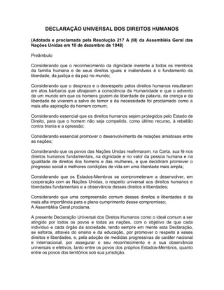 DECLARAÇÃO UNIVERSAL DOS DIREITOS HUMANOS
(Adotada e proclamada pela Resolução 217 A (III) da Assembléia Geral das
Nações Unidas em 10 de dezembro de 1948)
Preâmbulo
Considerando que o reconhecimento da dignidade inerente a todos os membros
da família humana e de seus direitos iguais e inalienáveis é o fundamento da
liberdade, da justiça e da paz no mundo;
Considerando que o desprezo e o desrespeito pelos direitos humanos resultaram
em atos bárbaros que ultrajaram a consciência da Humanidade e que o advento
de um mundo em que os homens gozem de liberdade de palavra, de crença e da
liberdade de viverem a salvo do temor e da necessidade foi proclamado como a
mais alta aspiração do homem comum;
Considerando essencial que os direitos humanos sejam protegidos pelo Estado de
Direito, para que o homem não seja compelido, como último recurso, à rebelião
contra tirania e a opressão;
Considerando essencial promover o desenvolvimento de relações amistosas entre
as nações;
Considerando que os povos das Nações Unidas reafirmaram, na Carta, sua fé nos
direitos humanos fundamentais, na dignidade e no valor da pessoa humana e na
igualdade de direitos dos homens e das mulheres, e que decidiram promover o
progresso social e melhores condições de vida em uma liberdade mais ampla;
Considerando que os Estados-Membros se comprometeram a desenvolver, em
cooperação com as Nações Unidas, o respeito universal aos direitos humanos e
liberdades fundamentais e a observância desses direitos e liberdades;
Considerando que uma compreensão comum desses direitos e liberdades é da
mais alta importância para o pleno cumprimento desse compromisso;
A Assembléia Geral proclama:
A presente Declaração Universal dos Diretos Humanos como o ideal comum a ser
atingido por todos os povos e todas as nações, com o objetivo de que cada
indivíduo e cada órgão da sociedade, tendo sempre em mente esta Declaração,
se esforce, através do ensino e da educação, por promover o respeito a esses
direitos e liberdades, e, pela adoção de medidas progressivas de caráter nacional
e internacional, por assegurar o seu reconhecimento e a sua observância
universais e efetivos, tanto entre os povos dos próprios Estados-Membros, quanto
entre os povos dos territórios sob sua jurisdição.
 