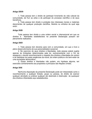 Artigo XXVII
1. Toda pessoa tem o direito de participar livremente da vida cultural da
comunidade, de fruir as artes e de participar do processo científico e de seus
benefícios.
2. Toda pessoa tem direito à proteção dos interesses morais e materiais
decorrentes de qualquer produção científica, literária ou artística da qual seja
autor.
Artigo XVIII
Toda pessoa tem direito a uma ordem social e internacional em que os
direitos e liberdades estabelecidos na presente Declaração possam ser
plenamente realizados.
Artigo XXIV
1. Toda pessoa tem deveres para com a comunidade, em que o livre e
pleno desenvolvimento de sua personalidade é possível.
2. No exercício de seus direitos e liberdades, toda pessoa estará sujeita
apenas às limitações determinadas pela lei, exclusivamente com o fim de
assegurar o devido reconhecimento e respeito dos direitos e liberdades de outrem
e de satisfazer às justas exigências da moral, da ordem pública e do bem-estar de
uma sociedade democrática.
3. Esses direitos e liberdades não podem, em hipótese alguma, ser
exercidos contrariamente aos propósitos e princípios das Nações Unidas.
Artigo XXX
Nenhuma disposição da presente Declaração pode ser interpretada como o
reconhecimento a qualquer Estado, grupo ou pessoa, do direito de exercer
qualquer atividade ou praticar qualquer ato destinado à destruição de quaisquer
dos direitos e liberdades aqui estabelecidos.
 