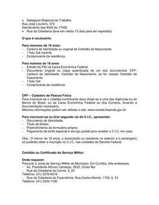  Delegacia Regional do Trabalho
Rua José Loureiro, 574
Atendimento das 8h00 às 17h00.
 Rua da Cidadania (leva em média 15 dias para ser expedida).
O que é necessário:
Para menores de 18 anos:
- Carteira de Identidade ou original da Certidão de Nascimento
- 1 foto 3x4 recente
- Comprovante de residência.
Para maiores de 18 anos:
- Extrato do PIS na Caixa Econômica Federal
- Documento original ou cópia autenticada de um dos documentos: CPF,
Carteira de Identidade, Certidão de Nascimento, se for casado Certidão de
Casamento
- 1 foto 3x4
- Comprovante de residência
CPF – Cadastro de Pessoa Física
Para inscrever-se o cidadão-contribuinte deve dirigir-se a uma das Agências ou do
Banco do Brasil, ou da Caixa Econômica Federal ou dos Correios, levando a
documentação necessária.
Maiores informações podem ser obtidas o site: www.receita.fazenda.gov.br
Para inscrever-se ou tirar segunda via do C.I.C., apresentar:
- Documento de Identidade.
- Título de Eleitor.
- Preenchimento do formulário próprio.
- Pagamento de tarifa especial e serviço postal para receber o C.I.C. em casa.
Obs.: O menor de 16 anos, o domiciliado ou residente no exterior e o estrangeiro
só poderão obter a inscrição no C.I.C. nas unidades da Receita Federal.
Certidão ou Certificado de Serviço Militar:
Onde requerer:
Procurar a Junta de Serviço Militar do Município. Em Curitiba, três endereços:
- Av. Presidente Afonso Camargo, 2625, Cristo Rei
- Rua da Cidadania do Carmo, lj. 20
Telefone: (41) 3276-6016
- Rua da Cidadania do Fazendinha, Rua Carlos Klemtz, 1700, lj. 33
Telefone: (41) 3245-1100
 