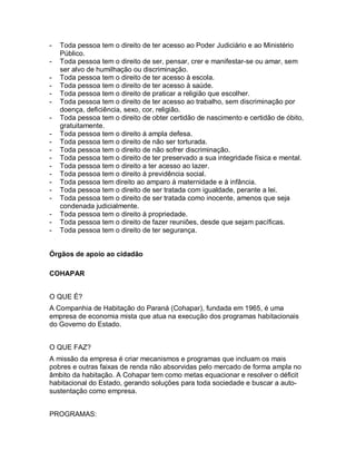 - Toda pessoa tem o direito de ter acesso ao Poder Judiciário e ao Ministério
Público.
- Toda pessoa tem o direito de ser, pensar, crer e manifestar-se ou amar, sem
ser alvo de humilhação ou discriminação.
- Toda pessoa tem o direito de ter acesso à escola.
- Toda pessoa tem o direito de ter acesso à saúde.
- Toda pessoa tem o direito de praticar a religião que escolher.
- Toda pessoa tem o direito de ter acesso ao trabalho, sem discriminação por
doença, deficiência, sexo, cor, religião.
- Toda pessoa tem o direito de obter certidão de nascimento e certidão de óbito,
gratuitamente.
- Toda pessoa tem o direito à ampla defesa.
- Toda pessoa tem o direito de não ser torturada.
- Toda pessoa tem o direito de não sofrer discriminação.
- Toda pessoa tem o direito de ter preservado a sua integridade física e mental.
- Toda pessoa tem o direito a ter acesso ao lazer.
- Toda pessoa tem o direito à previdência social.
- Toda pessoa tem direito ao amparo à maternidade e à infância.
- Toda pessoa tem o direito de ser tratada com igualdade, perante a lei.
- Toda pessoa tem o direito de ser tratada como inocente, amenos que seja
condenada judicialmente.
- Toda pessoa tem o direito à propriedade.
- Toda pessoa tem o direito de fazer reuniões, desde que sejam pacíficas.
- Toda pessoa tem o direito de ter segurança.
Órgãos de apoio ao cidadão
COHAPAR
O QUE É?
A Companhia de Habitação do Paraná (Cohapar), fundada em 1965, é uma
empresa de economia mista que atua na execução dos programas habitacionais
do Governo do Estado.
O QUE FAZ?
A missão da empresa é criar mecanismos e programas que incluam os mais
pobres e outras faixas de renda não absorvidas pelo mercado de forma ampla no
âmbito da habitação. A Cohapar tem como metas equacionar e resolver o déficit
habitacional do Estado, gerando soluções para toda sociedade e buscar a auto-
sustentação como empresa.
PROGRAMAS:
 