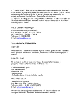 A Cohapar atua por meio de cinco programas habitacionais nas áreas urbana e
rural. Na área urbana, desenvolve os programas Casa da Família, Lote da Família,
Autoconstrução Familiar e Direito de Morar. Na área rural, desenvolve os
programasCasa da Família Rural e Casa da Família Indígena.
As moradias já entregues, são acompanhadas, definindo e coordenando todas as
atividades necessárias para manter o nível de moradia adequado ao mutuário e
sua integração à cidade.
COMO UTILIZAR O SERVIÇO?
Companhia de Habitação do Paraná
Rua Marechal Deodoro, n.º 1133, Centro
CEP: 80060-010 / Curitiba - Paraná
Telefone : (41) 3312-5700
E-mail : cohapar@pr.gov.br
TELECONSULTA TRABALHISTA
O QUE É?
O Teleconsulta Trabalhista tem como objetivo orientar, gratuitamente, o cidadão,
sobre questões de natureza trabalhista, informando-o sobre suas obrigações e
direitos.
PÚBLICO - ALVO
No sentido de contribuir para uma relação de trabalho harmoniosa, o
programa Teleconsulta Trabalhista destina-se aos:
- Trabalhadores em geral
- Microempresários
- Donas de casa
- Aposentados
- Entidades do movimento sindical e popular
ONDE PROCURAR:
Teleconsulta Trabalhista:
Rua: Pedro Ivo, 750, 1º andar, Centro
Telefone: 0800 41 01 41, (41) 3323-4970
E-Mail: teleconsulta@pr.gov.br
Observação: oito estagiários(as) de Direito, sob a supervisão de um
advogado trabalhista atende em dois turnos(manhã e a tarde).
 