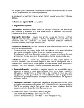 É o ato pelo qual o segurado é cadastrado no Regime Geral de Previdência Social
- RGPS, objetivando a sua identificação pessoal.
QUEM PODE SE INSCREVER OU DEVE ESTAR INSCRITO NA PREVIDÊNCIA
SOCIAL:
Todo cidadão a partir de 16 anos, como:
a) Segurado Obrigatório:
Empregado – aquele que presta serviço de natureza urbana ou rural, em caráter
não eventual a empresa, sob sua subordinação e mediante remuneração,
inclusive como diretor empregado.
Empregado doméstico – aquele que presta serviço de natureza contínua,
mediante remuneração, a pessoa ou família no âmbito residencial delas, em
atividades sem fins lucrativos. Tais como: motorista particular, enfermeira
particular, caseiro, piloto, vigia, jardineiro, etc.
Contribuinte individual – aquele que exerce suas atividades por conta e risco
próprios, sem subordinação.
 Em atividade de empresário: titular de firma individual, sócio, associado eleito
para cargo em direção, síndico, desde que recebam remuneração.
 Em atividade autônoma: lavadeira, costureira, vendedor ambulante, feirante,
profissionais liberais, associado de cooperativa, diarista, taxista, árbitro, etc.
Trabalhador avulso – aquele que, sindicalizado ou não, presta serviço de
natureza urbana ou rural, a diversas empresas, sem vínculo empregatício, com a
intermediação obrigatória do órgão gestor de mão-de-obra ou do sindicato da
categoria. Tais como: ensacador de café, guindasteiro, estivador, etc.
b) Segurado Especial – o produtor, o parceiro, o meeiro e o arrendatário rural, o
pescador artesanal e seus assemelhados, bem como seus respectivos
cônjuges ou companheiros e filhos maiores de 16 anos de idade ou a eles
equiparados, desde que trabalhem comprovadamente com o grupo familiar
respectivo e que exerçam essas atividades individualmente ou em regime de
economia familiar.
c) Segurado Facultativo: Aquele que não exerce atividade remunerada que a
enquadre como segurado obrigatório da Previdência Social, mas que se filia ao
RGPS por vontade própria. Tais como: dona de casa, estudante, bolsista,
estagiário, síndico de condomínio não remunerado.
DOCUMENTOS NECESSÁRIOS PARA INSCRIÇÃO:
 Documento de identificação pessoal (GR/CTPS);
 Certidão de nascimento (se entre 16 e 18 anos não possuir RG);
 