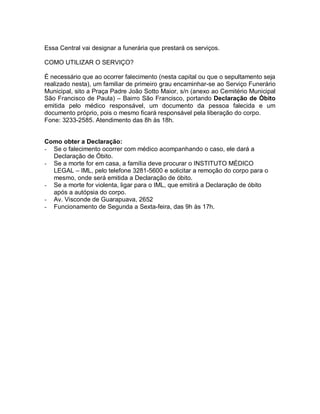 Essa Central vai designar a funerária que prestará os serviços.
COMO UTILIZAR O SERVIÇO?
É necessário que ao ocorrer falecimento (nesta capital ou que o sepultamento seja
realizado nesta), um familiar de primeiro grau encaminhar-se ao Serviço Funerário
Municipal, sito a Praça Padre João Sotto Maior, s/n (anexo ao Cemitério Municipal
São Francisco de Paula) – Bairro São Francisco, portando Declaração de Óbito
emitida pelo médico responsável, um documento da pessoa falecida e um
documento próprio, pois o mesmo ficará responsável pela liberação do corpo.
Fone: 3233-2585. Atendimento das 8h às 18h.
Como obter a Declaração:
- Se o falecimento ocorrer com médico acompanhando o caso, ele dará a
Declaração de Óbito.
- Se a morte for em casa, a família deve procurar o INSTITUTO MÉDICO
LEGAL – IML, pelo telefone 3281-5600 e solicitar a remoção do corpo para o
mesmo, onde será emitida a Declaração de óbito.
- Se a morte for violenta, ligar para o IML, que emitirá a Declaração de óbito
após a autópsia do corpo.
- Av. Visconde de Guarapuava, 2652
- Funcionamento de Segunda a Sexta-feira, das 9h às 17h.
 