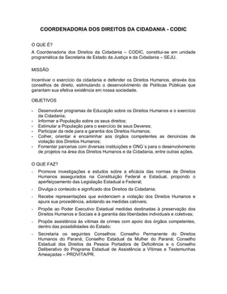 COORDENADORIA DOS DIREITOS DA CIDADANIA - CODIC
O QUE É?
A Coordenadoria dos Direitos da Cidadania – CODIC, constitui-se em unidade
programática da Secretaria de Estado da Justiça e da Cidadania – SEJU.
MISSÃO
Incentivar o exercício da cidadania e defender os Direitos Humanos, através dos
conselhos de direito, estimulando o desenvolvimento de Políticas Públicas que
garantam sua efetiva existência em nossa sociedade.
OBJETIVOS
- Desenvolver programas de Educação sobre os Direitos Humanos e o exercício
da Cidadania;
- Informar a População sobre os seus direitos;
- Estimular a População para o exercício de seus Deveres;
- Participar da rede para a garantia dos Direitos Humanos;
- Colher, orientar e encaminhar aos órgãos competentes as denúncias de
violação dos Direitos Humanos;
- Fomentar parcerias com diversas instituições e ONG´s para o desenvolvimento
de projetos na área dos Direitos Humanos e da Cidadania, entre outras ações.
O QUE FAZ?
- Promove investigações e estudos sobre a eficácia das normas de Direitos
Humanos assegurados na Constituição Federal e Estadual, propondo o
aperfeiçoamento das Legislação Estadual e Federal;
- Divulga o conteúdo e significado dos Direitos da Cidadania;
- Recebe representações que evidenciem a violação dos Direitos Humanos e
apura sua procedência, adotando as medidas cabíveis;
- Propõe ao Poder Executivo Estadual medidas destinadas à preservação dos
Direitos Humanos e Sociais e à garantia das liberdades individuais e coletivas;
- Propõe assistência às vítimas de crimes com apoio dos órgãos competentes,
dentro das possibilidades do Estado;
- Secretaria os seguintes Conselhos: Conselho Permanente do Direitos
Humanos do Paraná; Conselho Estadual da Mulher do Paraná; Conselho
Estadual dos Direitos da Pessoa Portadora de Deficiência e o Conselho
Deliberativo do Programa Estadual de Assistência a Vítimas e Testemunhas
Ameaçadas – PROVITA/PR.
 