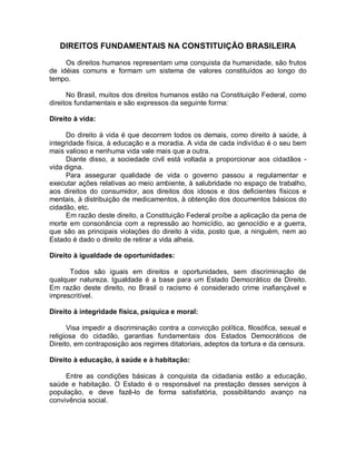 DIREITOS FUNDAMENTAIS NA CONSTITUIÇÃO BRASILEIRA
Os direitos humanos representam uma conquista da humanidade, são frutos
de idéias comuns e formam um sistema de valores constituídos ao longo do
tempo.
No Brasil, muitos dos direitos humanos estão na Constituição Federal, como
direitos fundamentais e são expressos da seguinte forma:
Direito à vida:
Do direito à vida é que decorrem todos os demais, como direito à saúde, à
integridade física, à educação e a moradia. A vida de cada indivíduo é o seu bem
mais valioso e nenhuma vida vale mais que a outra.
Diante disso, a sociedade civil está voltada a proporcionar aos cidadãos -
vida digna.
Para assegurar qualidade de vida o governo passou a regulamentar e
executar ações relativas ao meio ambiente, à salubridade no espaço de trabalho,
aos direitos do consumidor, aos direitos dos idosos e dos deficientes físicos e
mentais, à distribuição de medicamentos, à obtenção dos documentos básicos do
cidadão, etc.
Em razão deste direito, a Constituição Federal proíbe a aplicação da pena de
morte em consonância com a repressão ao homicídio, ao genocídio e a guerra,
que são as principais violações do direito à vida, posto que, a ninguém, nem ao
Estado é dado o direito de retirar a vida alheia.
Direito à igualdade de oportunidades:
Todos são iguais em direitos e oportunidades, sem discriminação de
qualquer natureza. Igualdade é a base para um Estado Democrático de Direito.
Em razão deste direito, no Brasil o racismo é considerado crime inafiançável e
imprescritível.
Direito à integridade física, psíquica e moral:
Visa impedir a discriminação contra a convicção política, filosófica, sexual e
religiosa do cidadão, garantias fundamentais dos Estados Democráticos de
Direito, em contraposição aos regimes ditatoriais, adeptos da tortura e da censura.
Direito à educação, à saúde e à habitação:
Entre as condições básicas à conquista da cidadania estão a educação,
saúde e habitação. O Estado é o responsável na prestação desses serviços à
população, e deve fazê-lo de forma satisfatória, possibilitando avanço na
convivência social.
 