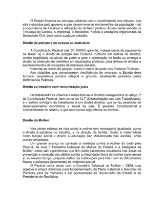 O Estado financia os serviços públicos com o recolhimento dos tributos, que
são instituídos pelo governo e que devem reverter em benefício da população - daí
a importância de fiscalizar a utilização do dinheiro público. Atuam neste sentido os
Tribunais de Contas, a imprensa, o Ministério Público e entidades organizadas da
Sociedade Civil, bem como qualquer cidadão.
Direito de petição e de acesso ao Judiciário
A Constituição Federal (art. 5º, XXXIV) garante, independente de pagamento
de taxas: a) o direito de petição aos Poderes Públicos em defesa de direitos,
contra ilegalidade ou abuso de poder e para a apreciação de lesão ou ameaça a
direito; b) obtenção de certidões em repartições públicas, para defesa de direitos e
esclarecimentos de situações de interesse pessoal.
Entenda-se direito de petição, como o direito de pedir aos Poderes Públicos.
Aos cidadãos que comprovarem insuficiência de recursos, o Estado deve
fornecer assistência jurídica integral e gratuita, atualmente prestada pelas
Defensorias Públicas.
Direito ao trabalho com remuneração justa
Os trabalhadores urbanos e rurais têm seus direitos assegurados no artigo 7º
da Constituição Federal, bem como na CLT (Consolidação das Leis Trabalhistas),
e o salário condigno do trabalhador é um destes direitos, que se faz essencial ao
desenvolvimento econômico e social do país. É garantia Constitucional a
irredutibilidade do salário, é que este nunca seja inferior ao mínimo.
Direito da Mulher
Nas várias esferas da vida social a mulher tem conseguido igualdade, como
o direito à paridade no trabalho, e na direção da família, direito à maternidade
como função social e direito à educação não diferenciada nas escolas, entre
outras conquistas.
Um grande avanço no combate a violência contra a mulher foi dado pelo
Paraná, ao criar o Conselho Estadual da Mulher do Paraná e a Delegacia da
Mulher, estas são experiências que têm dado excelentes resultados nas áreas de
prevenção e combate aos delitos contra a integridade física da mulher paranaense
e, ao mesmo tempo, prepara melhor as instituições para lidar com as dificuldades
físicas e psíquicas decorrentes de violência sexual.
O Paraná conta ainda com o Conselho Estadual da Mulher – CEM, cujo
objetivo é propor diretrizes para fundamentação do Plano Estadual e Nacional de
Políticas para as mulheres a ser apresentado ao Governador de Estado e ao
Presidente da República.
 