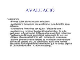 AVALUACIÓ Realitzarem:  - Proves sobre els estàndards educatius - Avaluacions formatives per a millorar el curs durant la seva aplicació. - Avaluacions formatives per a jutjar l'efecte del curs i  - Avaluarem el rendiment amb mètodes holístics, és a dir, avaluarem la funcionalitat del llenguatge espontani, mitjançant l'explicació de làmines, entrevistes, comentaris de text, etc. Utilitzant el correu electrònic, xat i missatgeria instantània.  - Llavors podrem avaluar l'efecte de les nostres intervencions educatives (Efecte ona), la participació activa dels nostres estudiants (Efecte piràmide invertida) i el que no queda explícit en una formació amb TIC (Efecte iceberg).   