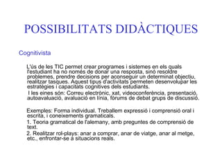 POSSIBILITATS DIDÀCTIQUES Cognitivista L'ús de les TIC permet crear programes i sistemes en els quals l'estudiant ha no només de donar una resposta, sinó resoldre problemes, prendre decisions per aconseguir un determinat objectiu, realitzar tasques. Aquest tipus d'activitats permeten desenvolupar les estratègies i capacitats cognitives dels estudiants.  I les eines són: Correu electrònic, xat, videoconferència, presentació, autoavaluació, avaluació en línia, fòrums de debat grups de discussió. Exemples: Forma individual. Treballem expressió i comprensió oral i escrita, i coneixements gramaticals. 1. Teoria gramatical de l'alemany, amb preguntes de comprensió de text. 2. Realitzar rol-plays: anar a comprar, anar de viatge, anar al metge, etc., enfrontar-se a situacions reals. 