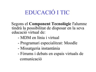 EDUCACIÓ I TIC   Segons el  Component Tecnològic  l'alumne tindrà la possibilitat de disposar en la seva educació virtual de:  - MDM en línia i virtual  - Programari especialitzat: Moodle  - Missatgeria instantània  - Fòrums i debats en espais virtuals de comunicació  