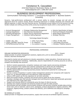 Constance N. Cascaddan
2316 East Reservoir Boulevard, Peoria, IL 61614
cnoelcas@gmail.com / (309) 857-2235
BUSINESS DEVELOPMENT PROFESSIONAL
Communication Technology Solutions • Convergence Management • Business Systems
Consulting
Dynamic, high-performance professional with a proven ability to consult, manage and sell with an
aggressive drive for superior results. Broad marketing experience in multiple industries and verticals with
special expertise in direct mail and financial service. Consistently proven ability to hit the ground running,
handle multiple and shifting priorities while producing exceptional results within a short period of time.
General Strengths:
• Account Management • Strategic Relationship Management • Solution Specification & Design
• Contract Negotiation • New Business Development • Technical Ambiguity Resolution
• RFP/RFQ Management • Master Service Agreement Negotiation • Needs-Based Assessments
• Project Management • Solutions Selling Approach • Strategic Planning
Technology-Based Strengths:
• SONET, OCx, DSx • ATM, Frame Relay • MPLS, IP-VPN, MAN
• CISCO, ADTRAN, ShoreTel, Avaya • IP Telephony • Technology Conversion
• POTS/PRI/Centrex/Toll Free • Co-Location / Hosting • Wireless / Mobility Systems
PROFESSIONAL EXPERIENCE
MIDLAND INFORMATION RESOURCES 2013 - Present
Global provider of content management solutions, digital print, print on demand programs.
Director, Business Development
Recruited to market and sell solutions to industry associations, higher education, financial service and
training and development marketing. Additionally, assume responsibility for existing accounts as well as
prospect and develop new accounts.
Perform market assessments, competitor analyses and create reports and pricing strategies.
Draw conclusions from market and customer assessments to advise the VP of Marketing.
Use consultative approach to create new solutions that address needs of the clients.
Identify opportunities by analyzing business process improvement potential for existing and
prospective clients.
Convey a sense of expertise in custom media management solutions for companies with needs for
short-run, on-demand digital print and electronic media distribution.
Utilize a CRM system as the key repository for all client activities.
Meet and exceed monthly, quarterly and annual revenue goals set by the company.
Develop a strategic plan that actively manages short and long term leads both personally generated
and referred by the inside sales team.
Support and execute efforts to consistently grow the base of referral sources.
Develop new project proposals and advance projects through the sales process.
Demonstrate and sell complex communication products and services including variable data printing,
direct mail, print on demand, web to print, packaging, product development, logistics solutions, POS
programs, digital printing, content creation and delivery, print fulfillment and web/print campaign
creation.
RR DONNELLEY & SONS 2010 - 2013
Global provider of integrated communications, supply chain services & worldwide logistics solutions.
 