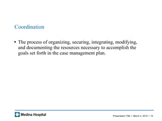 Coordination The process of organizing, securing, integrating, modifying, and documenting the resources necessary to accomplish the goals set forth in the case management plan.  