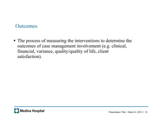 Outcomes  The process of measuring the interventions to determine the outcomes of case management involvement (e.g. clinical, financial, variance, quality/quality of life, client satisfaction).  