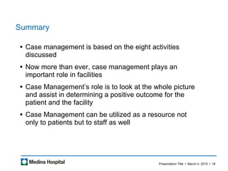 Summary Case management is based on the eight activities discussed Now more than ever, case management plays an important role in facilities Case Management’s role is to look at the whole picture and assist in determining a positive outcome for the patient and the facility Case Management can be utilized as a resource not only to patients but to staff as well 