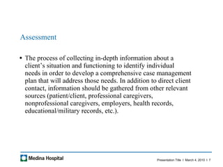 Assessment The process of collecting in-depth information about a client’s situation and functioning to identify individual needs in order to develop a comprehensive case management plan that will address those needs. In addition to direct client contact, information should be gathered from other relevant sources (patient/client, professional caregivers, nonprofessional caregivers, employers, health records, educational/military records, etc.).  