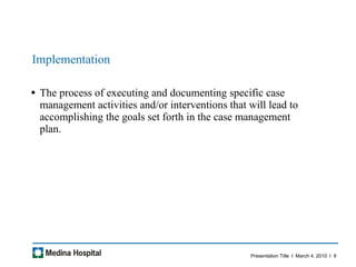 Implementation The process of executing and documenting specific case management activities and/or interventions that will lead to accomplishing the goals set forth in the case management plan.  