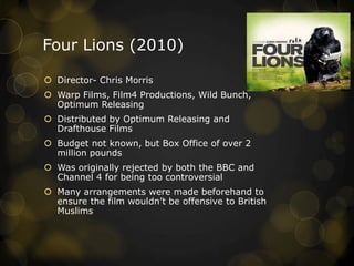 Four Lions (2010)
 Director- Chris Morris
 Warp Films, Film4 Productions, Wild Bunch,
Optimum Releasing
 Distributed by Optimum Releasing and
Drafthouse Films
 Budget not known, but Box Office of over 2
million pounds
 Was originally rejected by both the BBC and
Channel 4 for being too controversial
 Many arrangements were made beforehand to
ensure the film wouldn‟t be offensive to British
Muslims
 