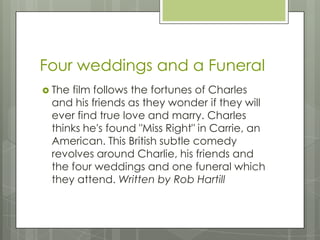 Four weddings and a Funeral
 The film follows the fortunes of Charles
and his friends as they wonder if they will
ever find true love and marry. Charles
thinks he's found "Miss Right" in Carrie, an
American. This British subtle comedy
revolves around Charlie, his friends and
the four weddings and one funeral which
they attend. Written by Rob Hartill
 