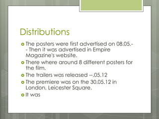 Distributions
 The posters were first advertised on 08.05.-
- Then it was advertised in Empire
Magazine's website.
 There where around 8 different posters for
the film.
 The trailers was released --.05.12
 The premiere was on the 30.05.12 in
London, Leicester Square.
 It was
 