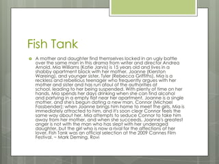 Fish Tank
 A mother and daughter find themselves locked in an ugly battle
over the same man in this drama from writer and director Andrea
Arnold. Mia Williams (Katie Jarvis) is 15 years old and lives in a
shabby apartment block with her mother, Joanne (Kierston
Wareing), and younger sister, Tyler (Rebecca Griffiths). Mia is a
reckless and rebellious teenager who frequently argues with her
mother and sister and has run afoul of the authorities at
school, leading to her being suspended. With plenty of time on her
hands, Mia spends her days drinking when she can find alcohol
and partying in a empty flat near her apartment. Joanne is a single
mother, and she's begun dating a new man, Connor (Michael
Fassbender); when Joanne brings him home to meet the girls, Mia is
immediately attracted to him, and it's soon clear Connor feels the
same way about her. Mia attempts to seduce Connor to take him
away from her mother, and when she succeeds, Joanne's greatest
anger is not with the man who has slept with her underaged
daughter, but the girl who is now a rival for the affections of her
lover. Fish Tank was an official selection at the 2009 Cannes Film
Festival. ~ Mark Deming, Rovi
 