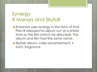 Synergy
ill Manors and Skyfall
 ill Manors uses synergy in the form of that
Plan B released his album out at a similar
time as the film (which he directed). The
album and film had the same name.
 Skyfall: album, coke advertisement, t-
shirts, fragrance
 